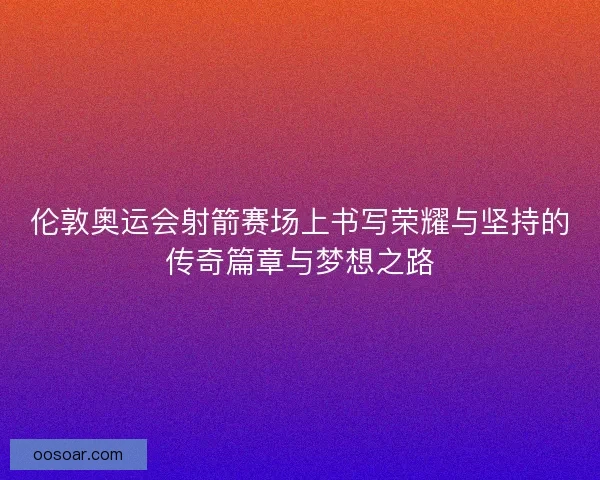 伦敦奥运会射箭赛场上书写荣耀与坚持的传奇篇章与梦想之路