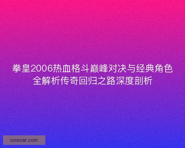 拳皇2006热血格斗巅峰对决与经典角色全解析传奇回归之路深度剖析