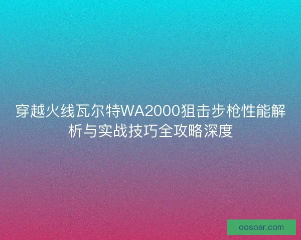 穿越火线瓦尔特WA2000狙击步枪性能解析与实战技巧全攻略深度