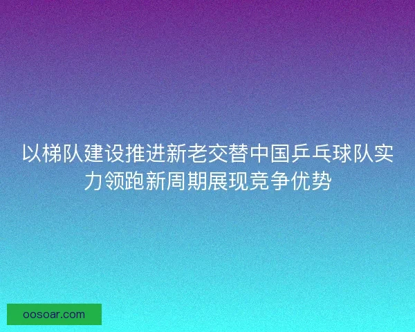 以梯队建设推进新老交替中国乒乓球队实力领跑新周期展现竞争优势