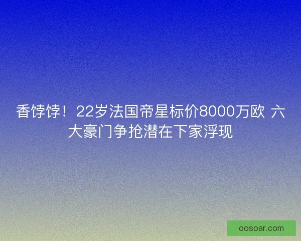 香饽饽!22岁法国帝星标价8000万欧 六大豪门争抢潜在下家浮现 香饽饽!22岁法国帝星标价8000万欧 六大豪门争抢潜在下家浮现