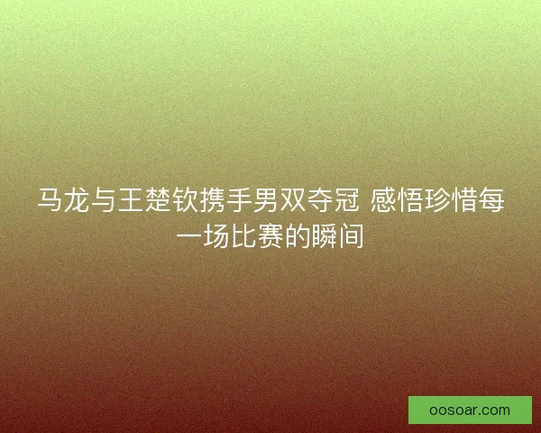 马龙与王楚钦携手男双夺冠 感悟珍惜每一场比赛的瞬间