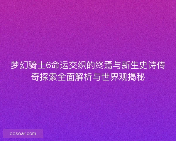 梦幻骑士6命运交织的终焉与新生史诗传奇探索全面解析与世界观揭秘