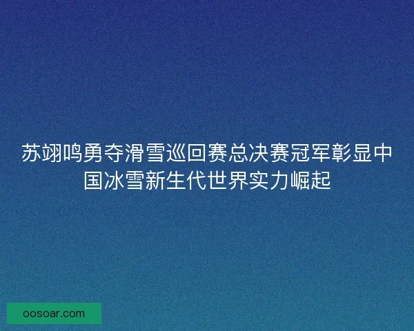 苏翊鸣勇夺滑雪巡回赛总决赛冠军彰显中国冰雪新生代世界实力崛起