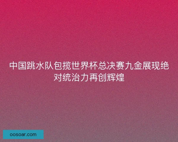 中国跳水队包揽世界杯总决赛九金展现绝对统治力再创辉煌