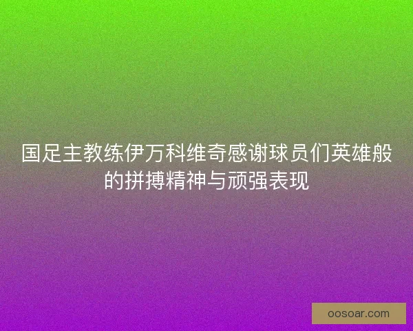 国足主教练伊万科维奇感谢球员们英雄般的拼搏精神与顽强表现
