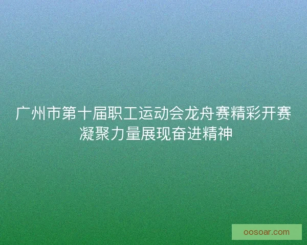 广州市第十届职工运动会龙舟赛精彩开赛 凝聚力量展现奋进精神 广州市第十届职工运动会龙舟赛精彩开赛 凝聚力量展现奋进精神