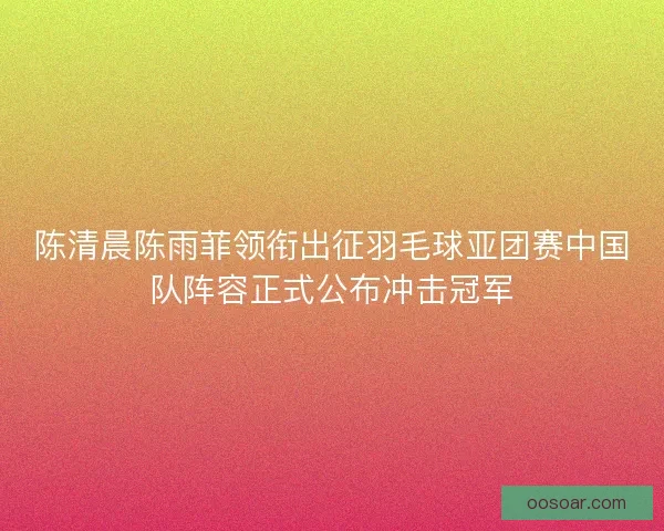 陈清晨陈雨菲领衔出征羽毛球亚团赛中国队阵容正式公布冲击冠军