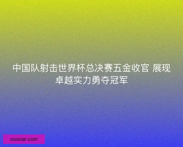 中国队射击世界杯总决赛五金收官 展现卓越实力勇夺冠军