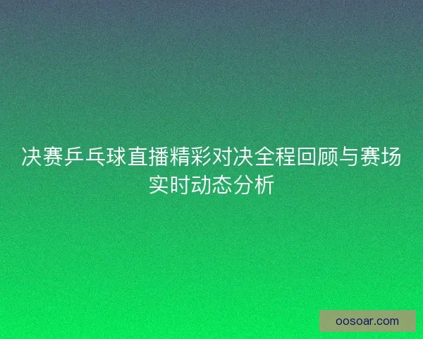 决赛乒乓球直播精彩对决全程回顾与赛场实时动态分析