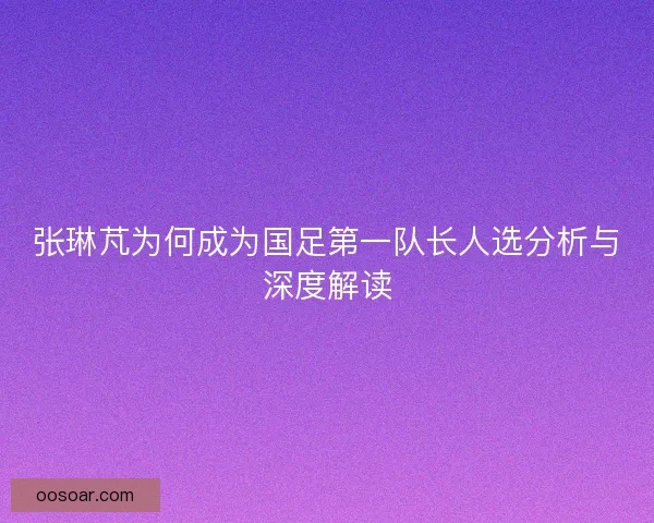 张琳芃为何成为国足第一队长人选分析与深度解读