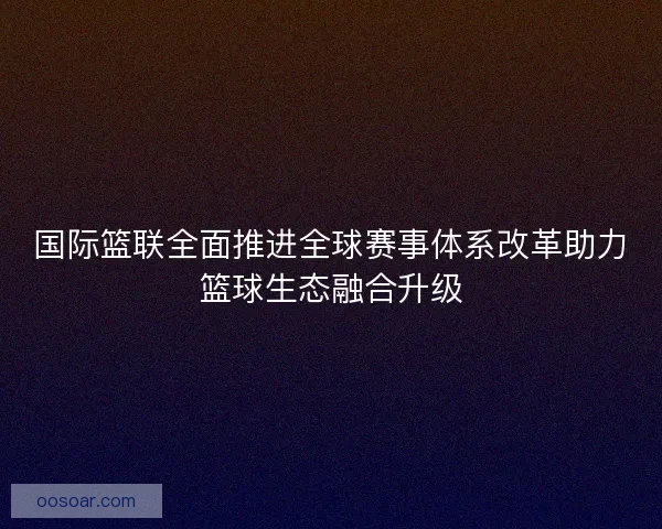 国际篮联全面推进全球赛事体系改革助力篮球生态融合升级