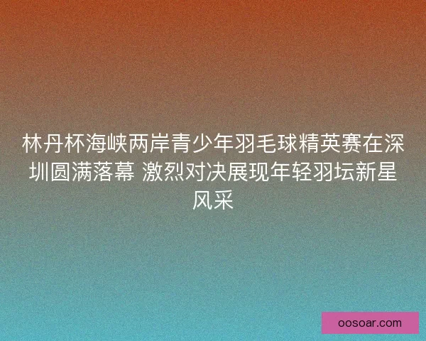 林丹杯海峡两岸青少年羽毛球精英赛在深圳圆满落幕 激烈对决展现年轻羽坛新星风采 林丹杯海峡两岸青少年羽毛球精英赛在深圳圆满落幕 激烈对决展现年轻羽坛新星风采