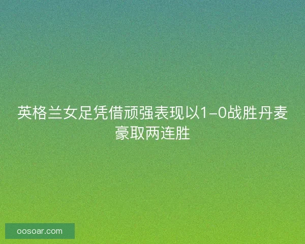 英格兰女足凭借顽强表现以1-0战胜丹麦豪取两连胜