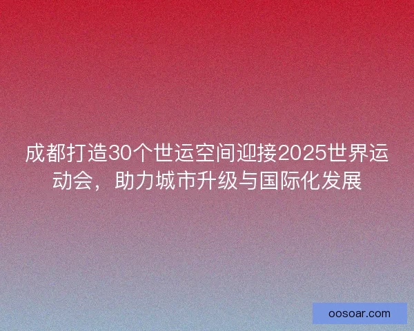 成都打造30个世运空间迎接2025世界运动会，助力城市升级与国际化发展