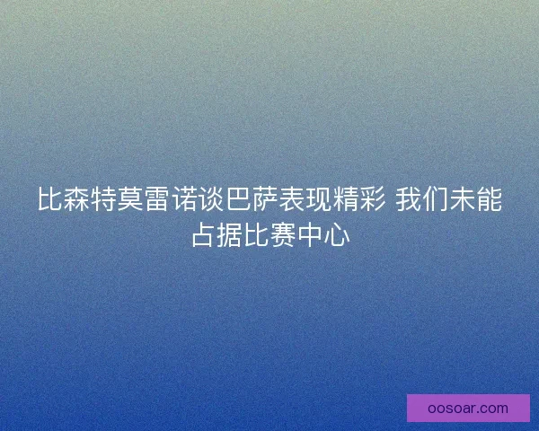 比森特莫雷诺谈巴萨表现精彩 我们未能占据比赛中心