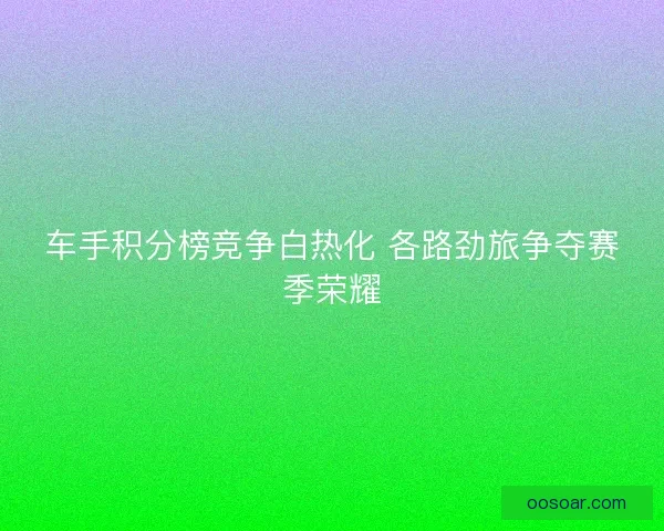 车手积分榜竞争白热化 各路劲旅争夺赛季荣耀