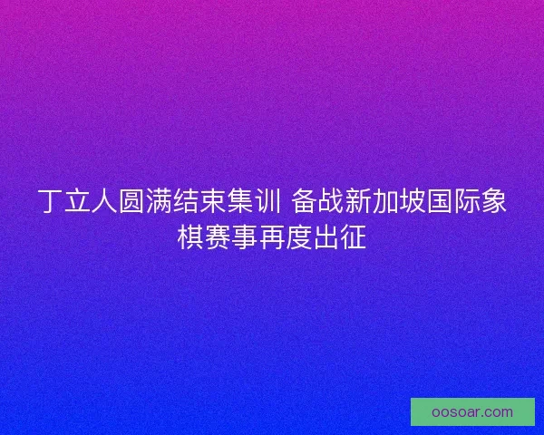 丁立人圆满结束集训 备战新加坡国际象棋赛事再度出征