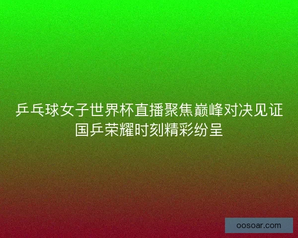 乒乓球女子世界杯直播聚焦巅峰对决见证国乒荣耀时刻精彩纷呈